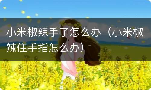 小米椒辣手了怎么办（小米椒辣住手指怎么办）