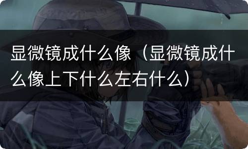 显微镜成什么像（显微镜成什么像上下什么左右什么）