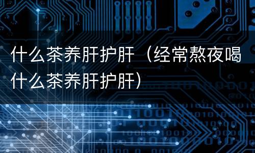 什么茶养肝护肝(经常熬夜喝什么茶养肝护肝)