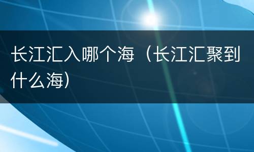 长江汇入哪个海（长江汇聚到什么海）