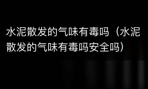 水泥散发的气味有毒吗（水泥散发的气味有毒吗安全吗）