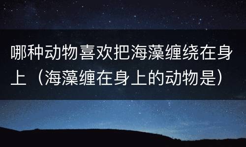 哪种动物喜欢把海藻缠绕在身上（海藻缠在身上的动物是）