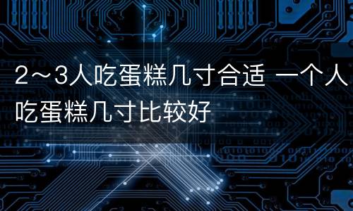 2～3人吃蛋糕几寸合适 一个人吃蛋糕几寸比较好