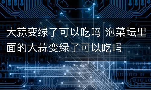 大蒜变绿了可以吃吗 泡菜坛里面的大蒜变绿了可以吃吗