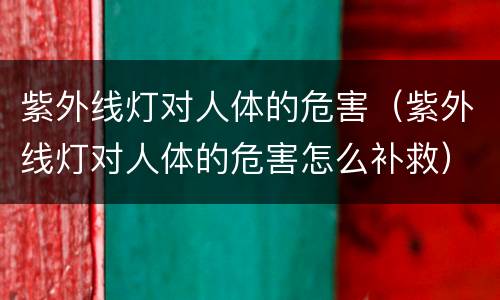 紫外线灯对人体的危害（紫外线灯对人体的危害怎么补救）