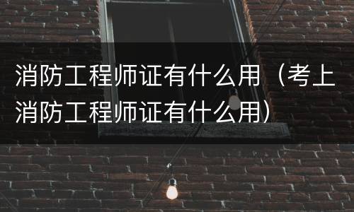消防工程师证有什么用（考上消防工程师证有什么用）