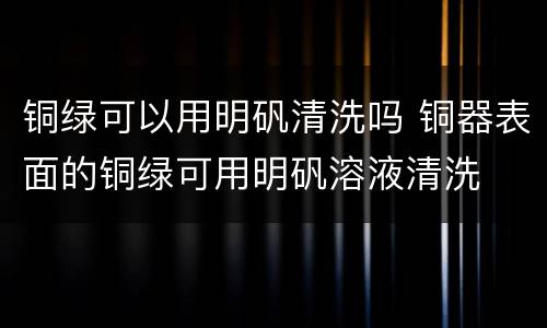 铜绿可以用明矾清洗吗 铜器表面的铜绿可用明矾溶液清洗