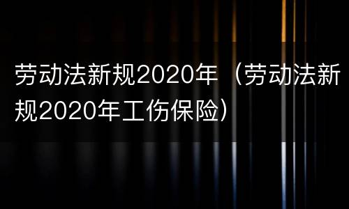 劳动法新规2020年（劳动法新规2020年工伤保险）