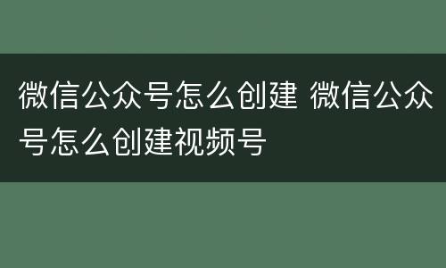 微信公众号怎么创建 微信公众号怎么创建视频号