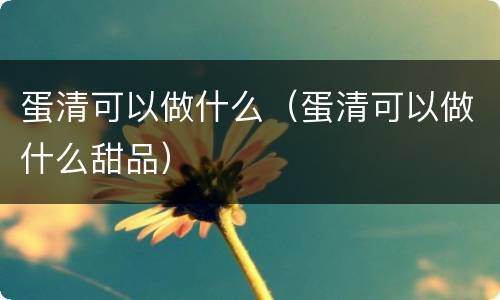 蛋清可以做什么(蛋清可以做什么甜品)