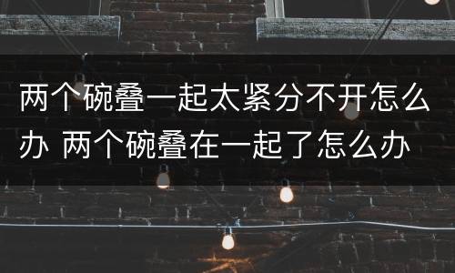 两个碗叠一起太紧分不开怎么办 两个碗叠在一起了怎么办