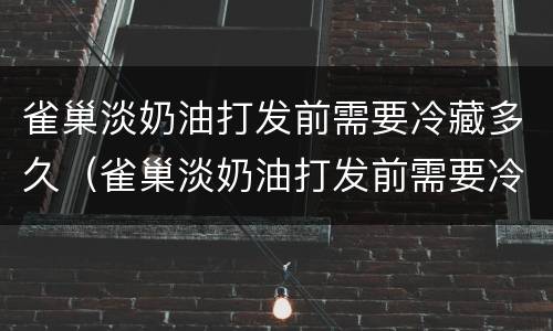雀巢淡奶油打发前需要冷藏多久（雀巢淡奶油打发前需要冷藏多久喝）