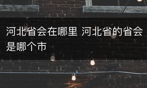 河北省会在哪里 河北省的省会是哪个市