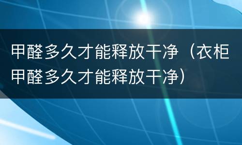 甲醛多久才能释放干净(衣柜甲醛多久才能释放干净)