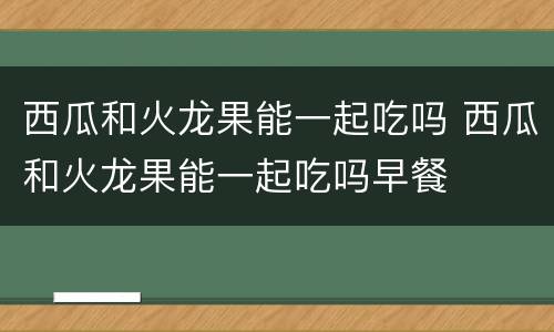 西瓜和火龙果能一起吃吗 西瓜和火龙果能一起吃吗早餐