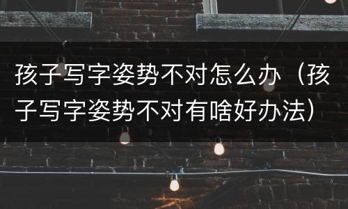 孩子写字姿势不对怎么办（孩子写字姿势不对有啥好办法）