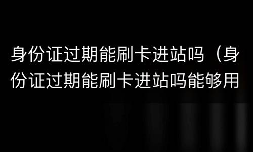 身份证过期能刷卡进站吗（身份证过期能刷卡进站吗能够用户口本0进站么）