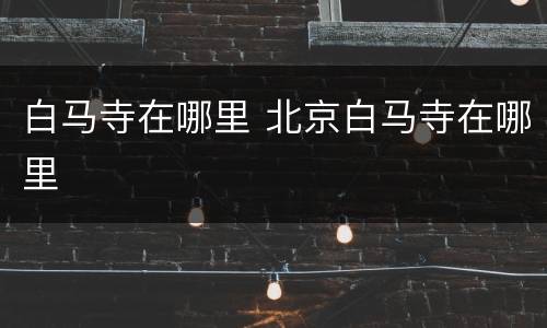 白马寺在哪里 北京白马寺在哪里