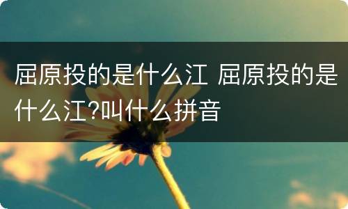 屈原投的是什么江 屈原投的是什么江?叫什么拼音