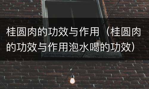 桂圆肉的功效与作用（桂圆肉的功效与作用泡水喝的功效）