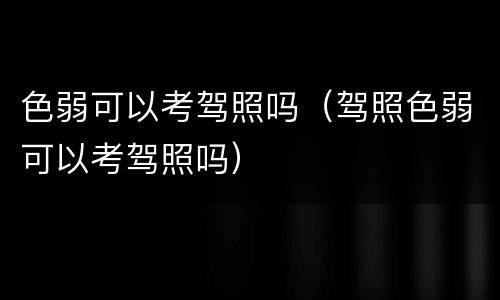 色弱可以考驾照吗（驾照色弱可以考驾照吗）
