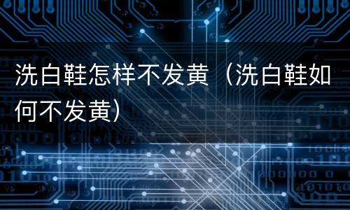 洗白鞋怎样不发黄(洗白鞋如何不发黄)