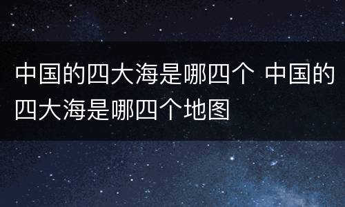 中国的四大海是哪四个 中国的四大海是哪四个地图