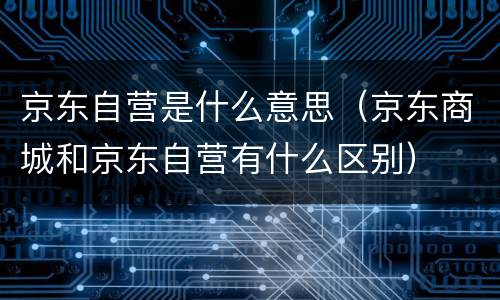 京东自营是什么意思（京东商城和京东自营有什么区别）