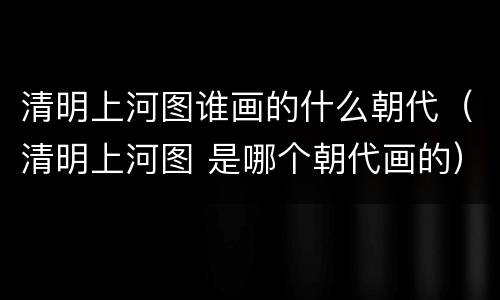 清明上河图谁画的什么朝代（清明上河图 是哪个朝代画的）