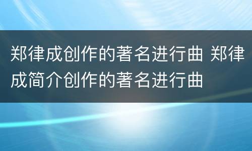 郑律成创作的著名进行曲 郑律成简介创作的著名进行曲