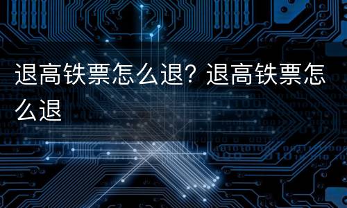 退高铁票怎么退? 退高铁票怎么退