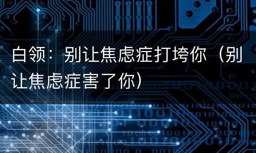 白领：别让焦虑症打垮你（别让焦虑症害了你）