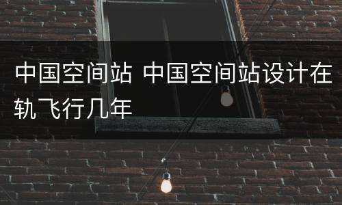 中国空间站 中国空间站设计在轨飞行几年