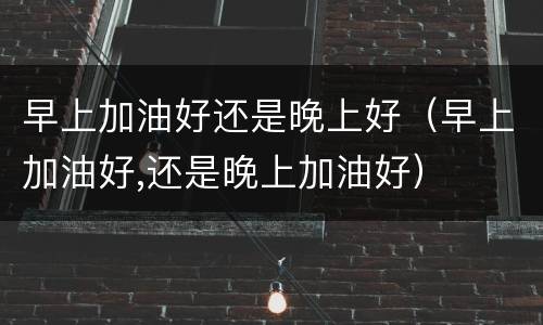 早上加油好还是晚上好（早上加油好,还是晚上加油好）