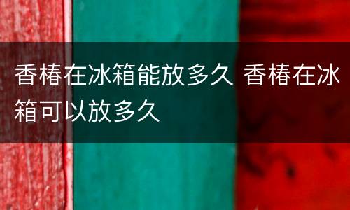 香椿在冰箱能放多久 香椿在冰箱可以放多久