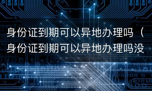 身份证到期可以异地办理吗（身份证到期可以异地办理吗没有户口本）