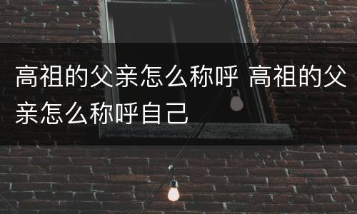 高祖的父亲怎么称呼 高祖的父亲怎么称呼自己