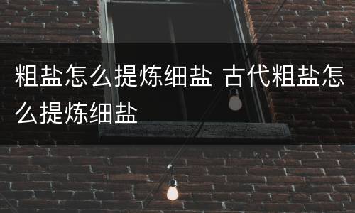粗盐怎么提炼细盐 古代粗盐怎么提炼细盐