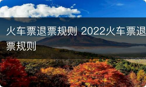 火车票退票规则 2022火车票退票规则
