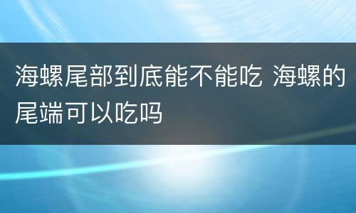 海螺尾部到底能不能吃 海螺的尾端可以吃吗