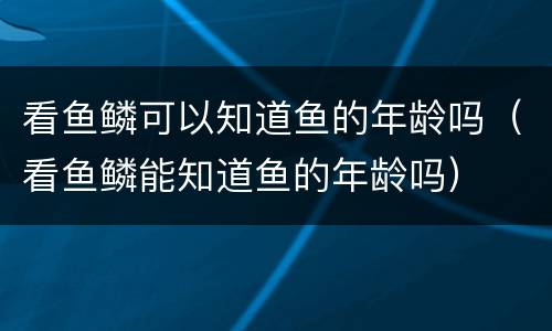 看鱼鳞可以知道鱼的年龄吗（看鱼鳞能知道鱼的年龄吗）