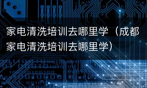 家电清洗培训去哪里学（成都家电清洗培训去哪里学）