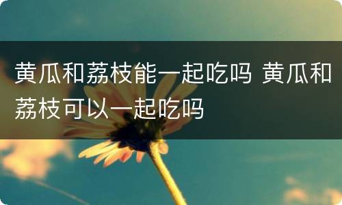 黄瓜和荔枝能一起吃吗 黄瓜和荔枝可以一起吃吗