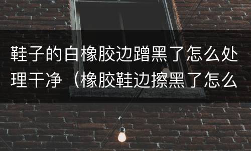 鞋子的白橡胶边蹭黑了怎么处理干净（橡胶鞋边擦黑了怎么办）