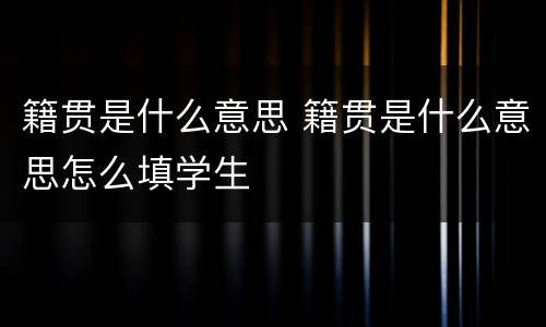 籍贯是什么意思 籍贯是什么意思怎么填学生