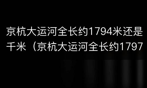 京杭大运河全长约1794米还是千米（京杭大运河全长约1797米还是千米）