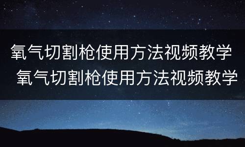 氧气切割枪使用方法视频教学 氧气切割枪使用方法视频教学全集