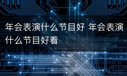 年会表演什么节目好 年会表演什么节目好看