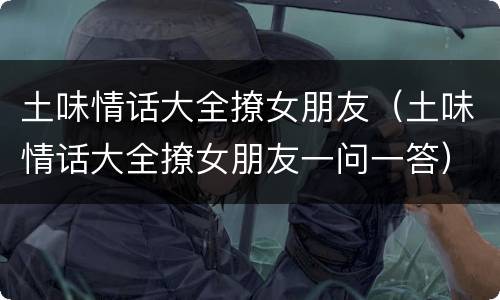 土味情话大全撩女朋友（土味情话大全撩女朋友一问一答）
