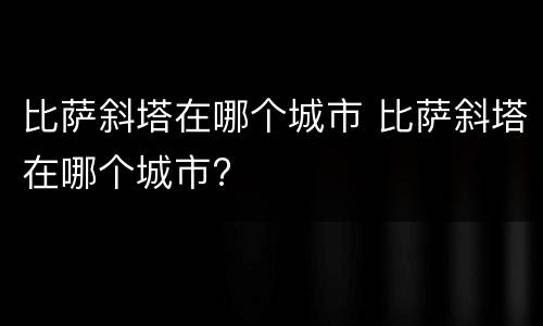 比萨斜塔在哪个城市 比萨斜塔在哪个城市?